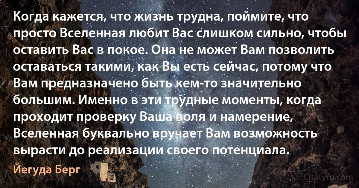 Когда кажется, что жизнь трудна, поймите, что просто Вселенная любит Вас слишком сильно, чтобы оставить Вас в покое. Она не может Вам позволить оставаться такими, как Вы есть сейчас, потому что Вам предназначено быть кем-то значительно большим. Именно в эти трудные моменты, когда проходит проверку Ваша воля и намерение, Вселенная буквально вручает Вам возможность вырасти до реализации своего потенциала. (Йегуда Берг)