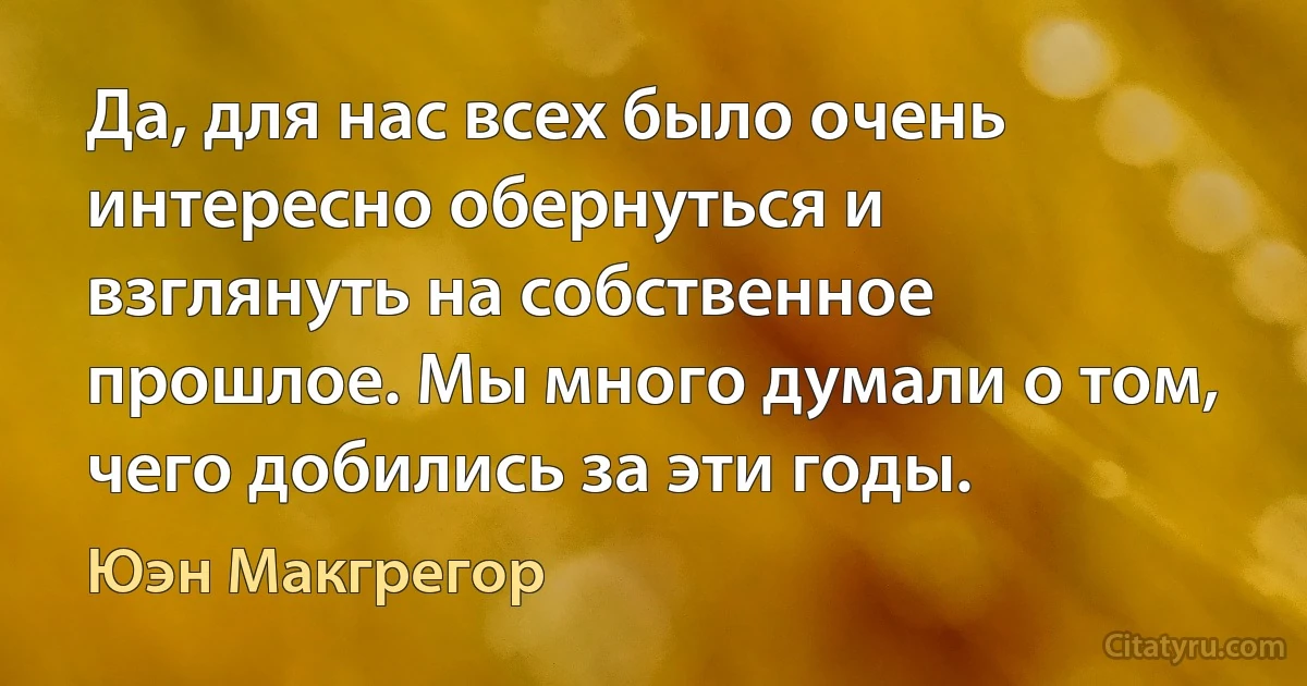 Да, для нас всех было очень интересно обернуться и взглянуть на собственное прошлое. Мы много думали о том, чего добились за эти годы. (Юэн Макгрегор)