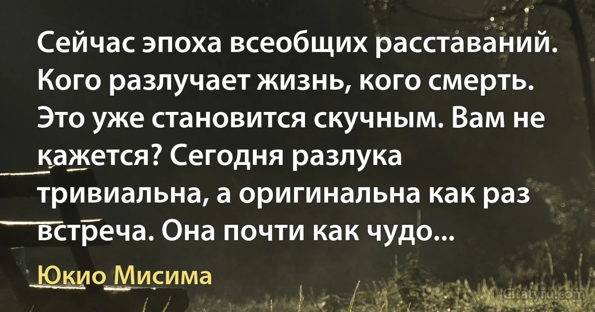 Сейчас эпоха всеобщих расставаний. Кого разлучает жизнь, кого смерть. Это уже становится скучным. Вам не кажется? Сегодня разлука тривиальна, а оригинальна как раз встреча. Она почти как чудо... (Юкио Мисима)