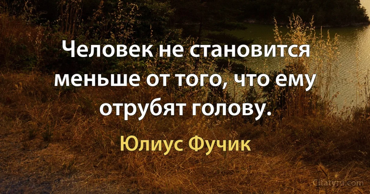 Человек не становится меньше от того, что ему отрубят голову. (Юлиус Фучик)