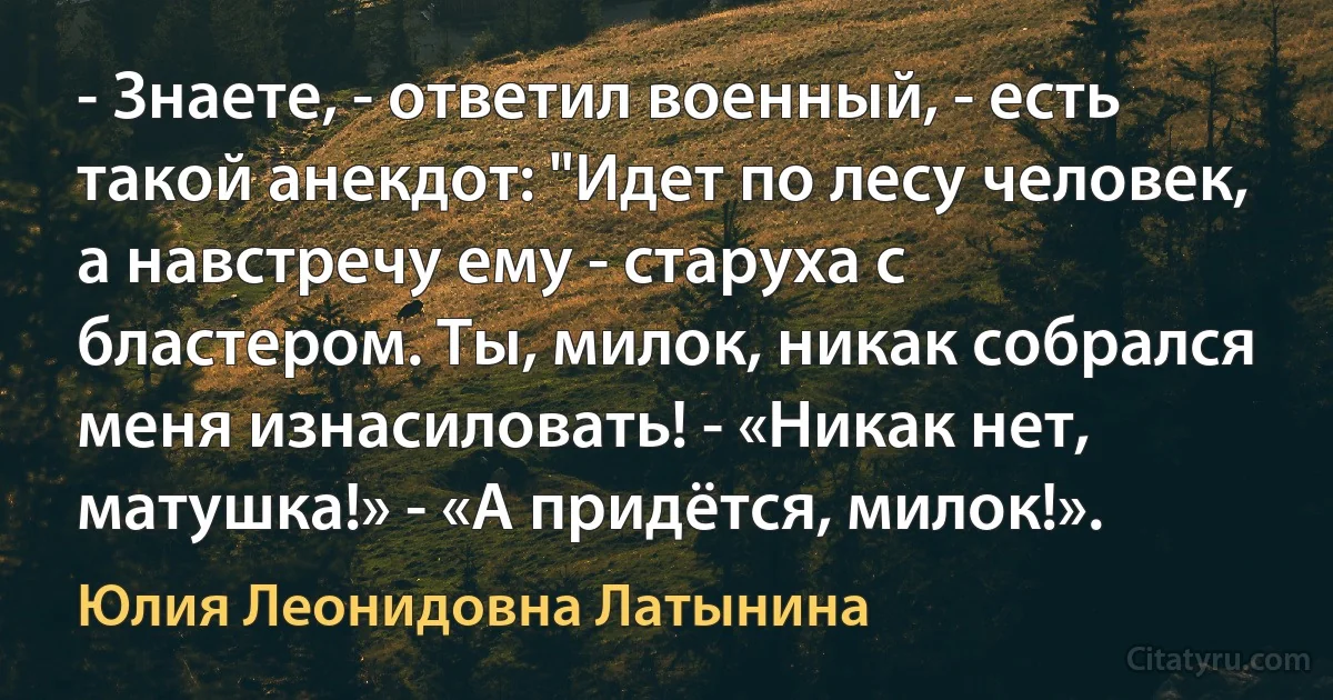 - Знаете, - ответил военный, - есть такой анекдот: "Идет по лесу человек, а навстречу ему - старуха с бластером. Ты, милок, никак собрался меня изнасиловать! - «Никак нет, матушка!» - «А придётся, милок!». (Юлия Леонидовна Латынина)