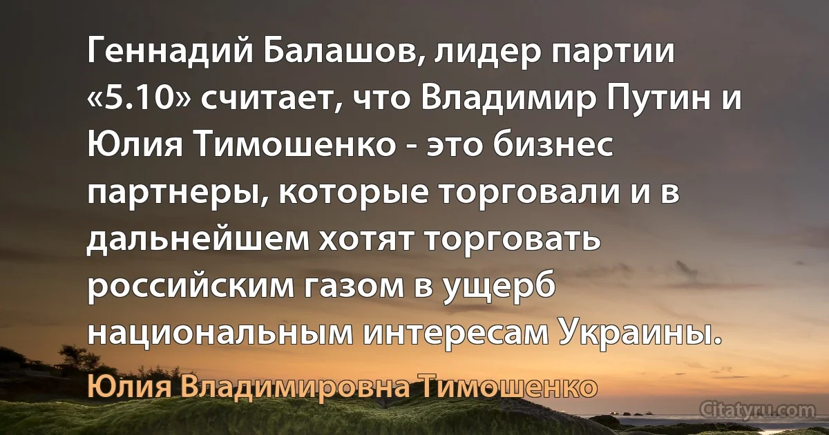 Геннадий Балашов, лидер партии «5.10» считает, что Владимир Путин и Юлия Тимошенко - это бизнес партнеры, которые торговали и в дальнейшем хотят торговать российским газом в ущерб национальным интересам Украины. (Юлия Владимировна Тимошенко)