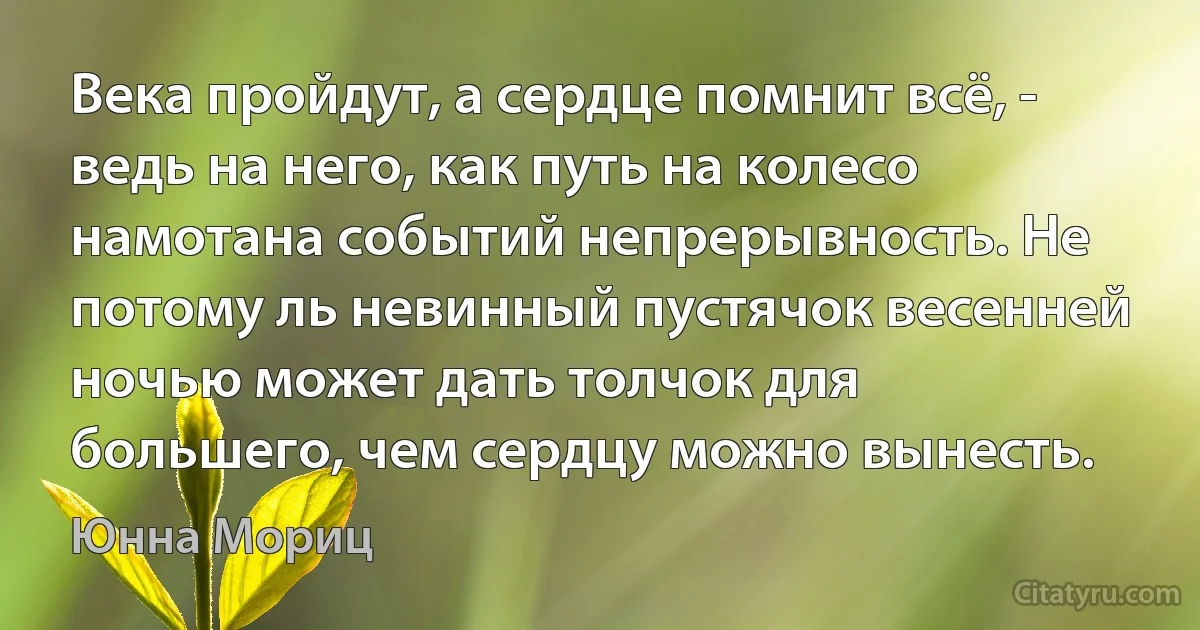 Века пройдут, а сердце помнит всё, - ведь на него, как путь на колесо намотана событий непрерывность. Не потому ль невинный пустячок весенней ночью может дать толчок для большего, чем сердцу можно вынесть. (Юнна Мориц)