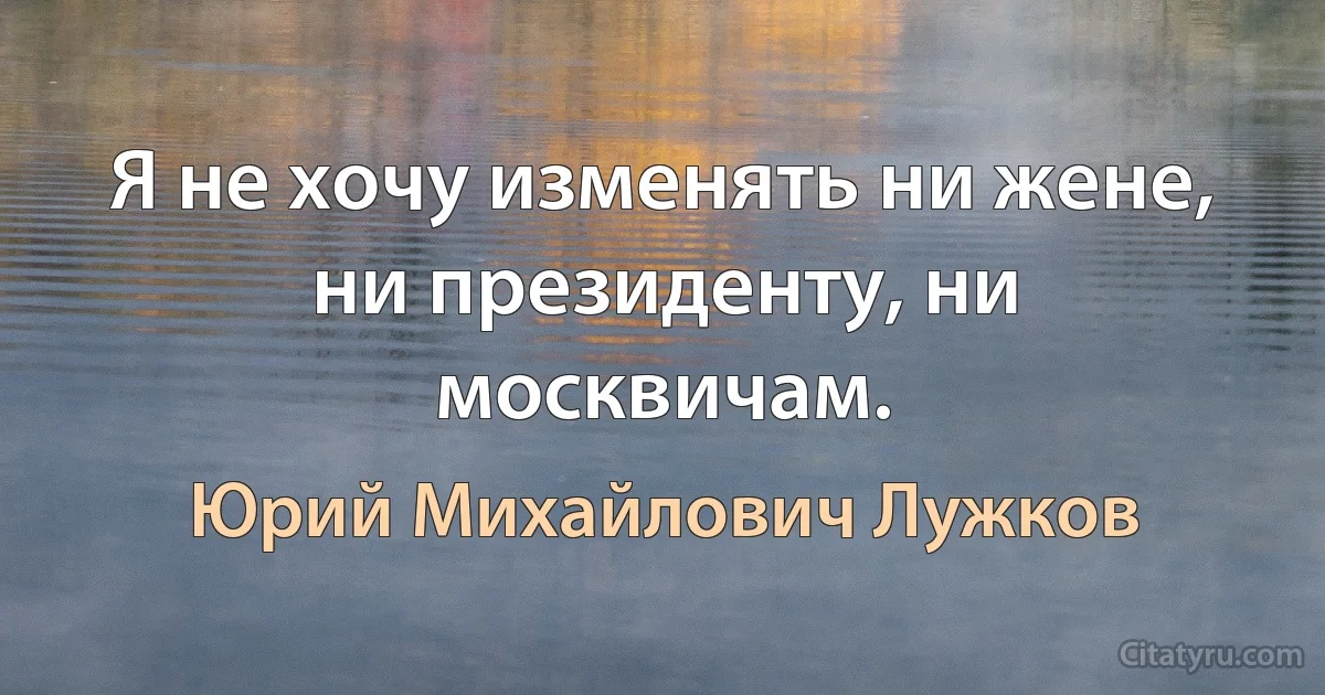 Я не хочу изменять ни жене, ни президенту, ни москвичам. (Юрий Михайлович Лужков)