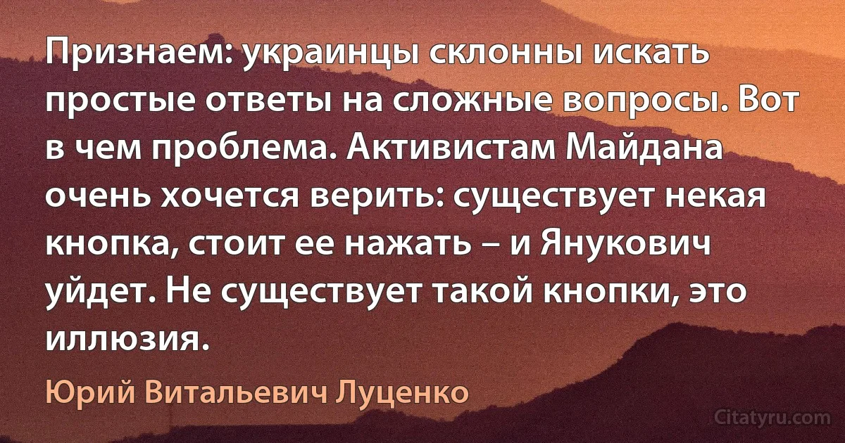 Признаем: украинцы склонны искать простые ответы на сложные вопросы. Вот в чем проблема. Активистам Майдана очень хочется верить: существует некая кнопка, стоит ее нажать – и Янукович уйдет. Не существует такой кнопки, это иллюзия. (Юрий Витальевич Луценко)