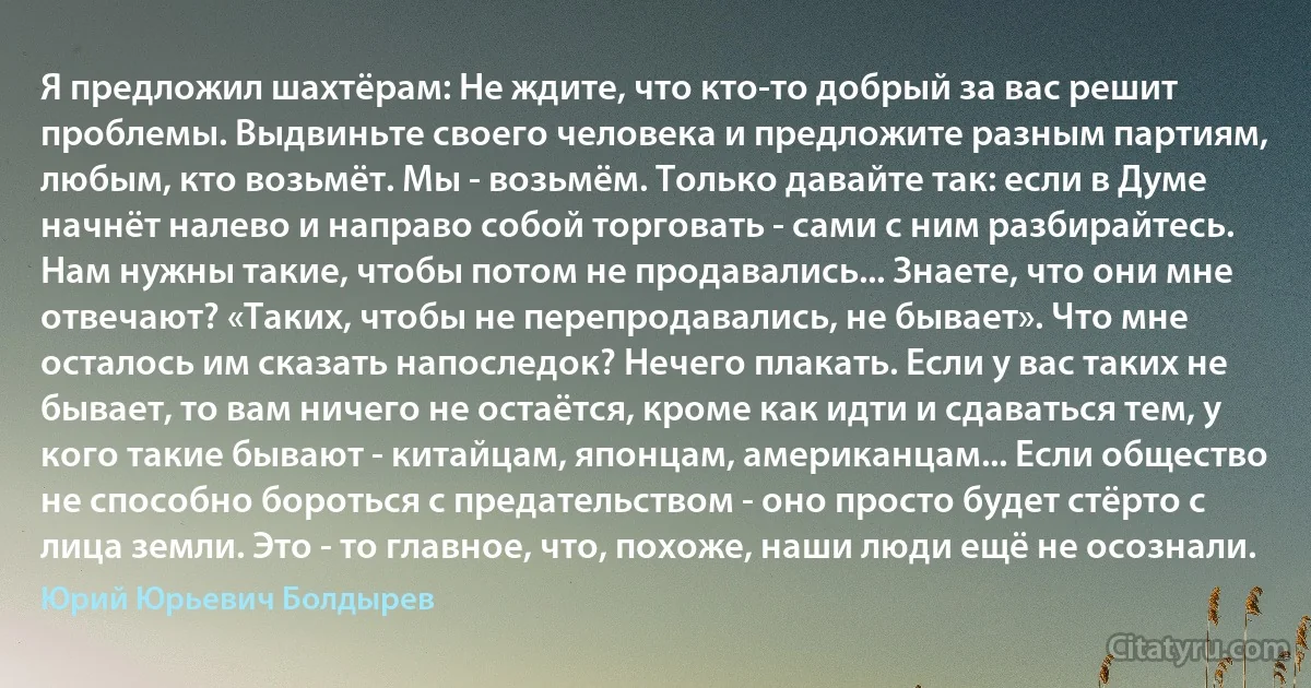 Я предложил шахтёрам: Не ждите, что кто-то добрый за вас решит проблемы. Выдвиньте своего человека и предложите разным партиям, любым, кто возьмёт. Мы - возьмём. Только давайте так: если в Думе начнёт налево и направо собой торговать - сами с ним разбирайтесь. Нам нужны такие, чтобы потом не продавались... Знаете, что они мне отвечают? «Таких, чтобы не перепродавались, не бывает». Что мне осталось им сказать напоследок? Нечего плакать. Если у вас таких не бывает, то вам ничего не остаётся, кроме как идти и сдаваться тем, у кого такие бывают - китайцам, японцам, американцам... Если общество не способно бороться с предательством - оно просто будет стёрто с лица земли. Это - то главное, что, похоже, наши люди ещё не осознали. (Юрий Юрьевич Болдырев)