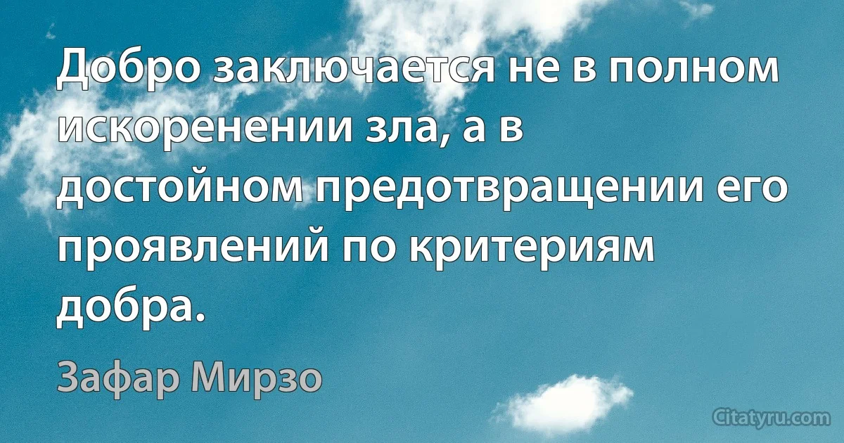 Добро заключается не в полном искоренении зла, а в достойном предотвращении его проявлений по критериям добра. (Зафар Мирзо)