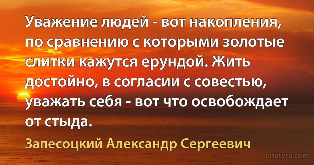 Уважение людей - вот накопления, по сравнению с которыми золотые слитки кажутся ерундой. Жить достойно, в согласии с совестью, уважать себя - вот что освобождает от стыда. (Запесоцкий Александр Сергеевич)