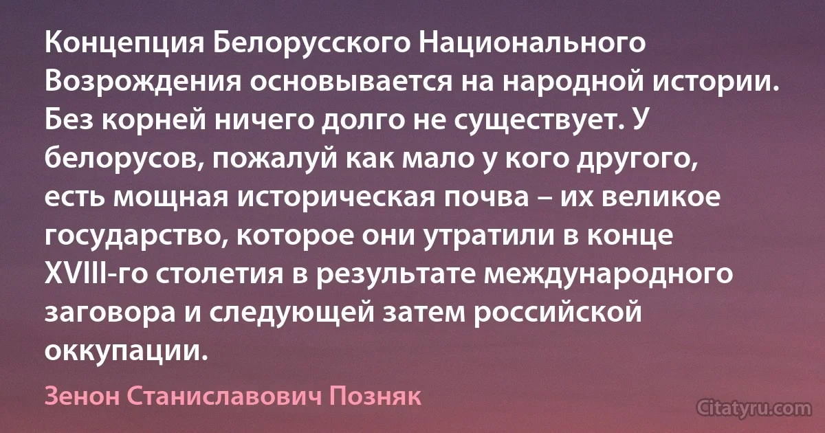 Концепция Белорусского Национального Возрождения основывается на народной истории. Без корней ничего долго не существует. У белорусов, пожалуй как мало у кого другого, есть мощная историческая почва – их великое государство, которое они утратили в конце XVIII-го столетия в результате международного заговора и следующей затем российской оккупации. (Зенон Станиславович Позняк)