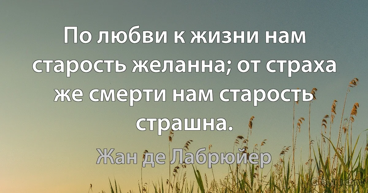 По любви к жизни нам старость желанна; от страха же смерти нам старость страшна. (Жан де Лабрюйер)