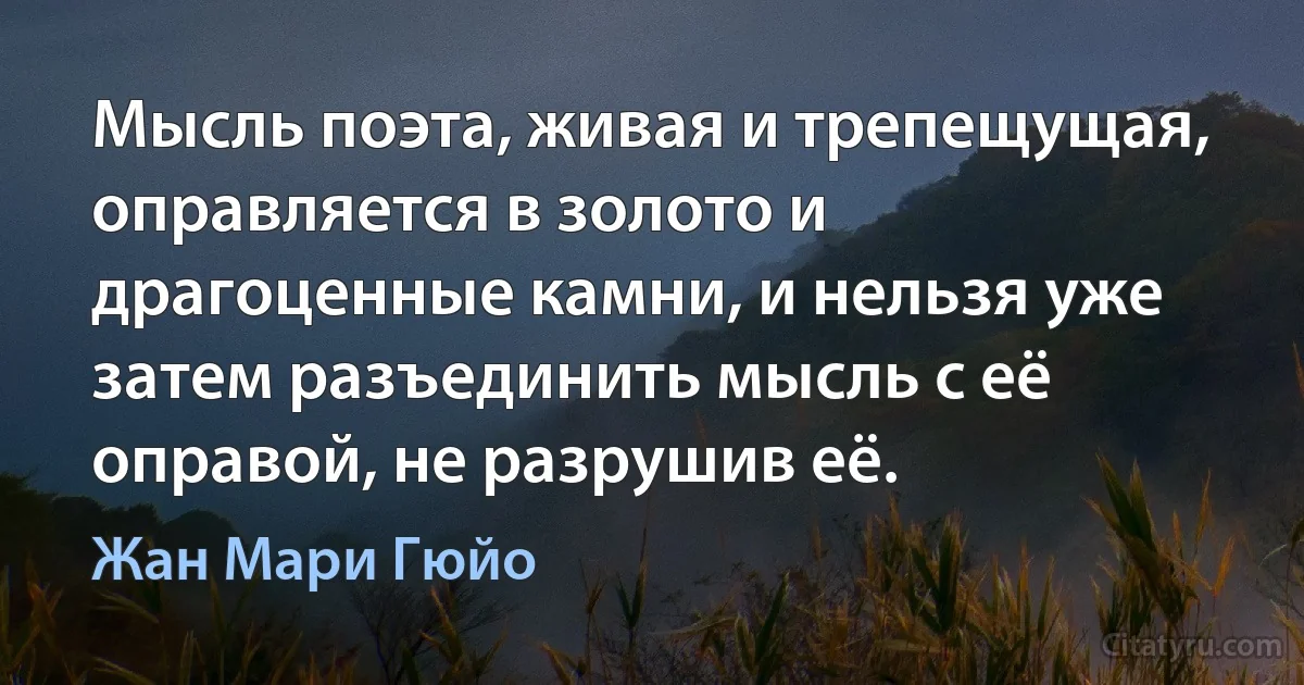 Мысль поэта, живая и трепещущая, оправляется в золото и драгоценные камни, и нельзя уже затем разъединить мысль с её оправой, не разрушив её. (Жан Мари Гюйо)