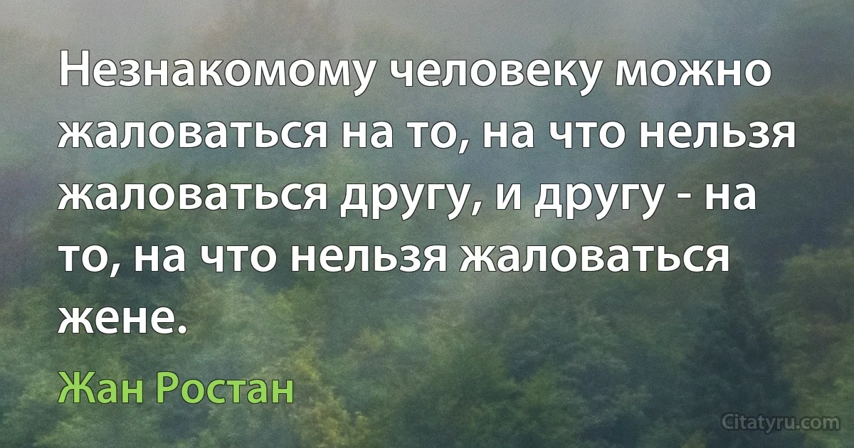 Незнакомому человеку можно жаловаться на то, на что нельзя жаловаться другу, и другу - на то, на что нельзя жаловаться жене. (Жан Ростан)