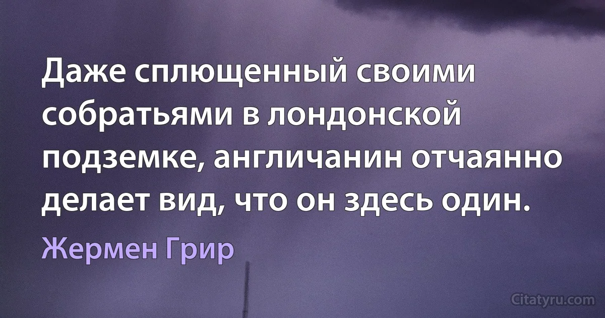 Даже сплющенный своими собратьями в лондонской подземке, англичанин отчаянно делает вид, что он здесь один. (Жермен Грир)