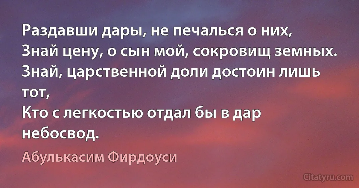 Раздавши дары, не печалься о них,
Знай цену, о сын мой, сокровищ земных.
Знай, царственной доли достоин лишь тот,
Кто с легкостью отдал бы в дар небосвод. (Абулькасим Фирдоуси)