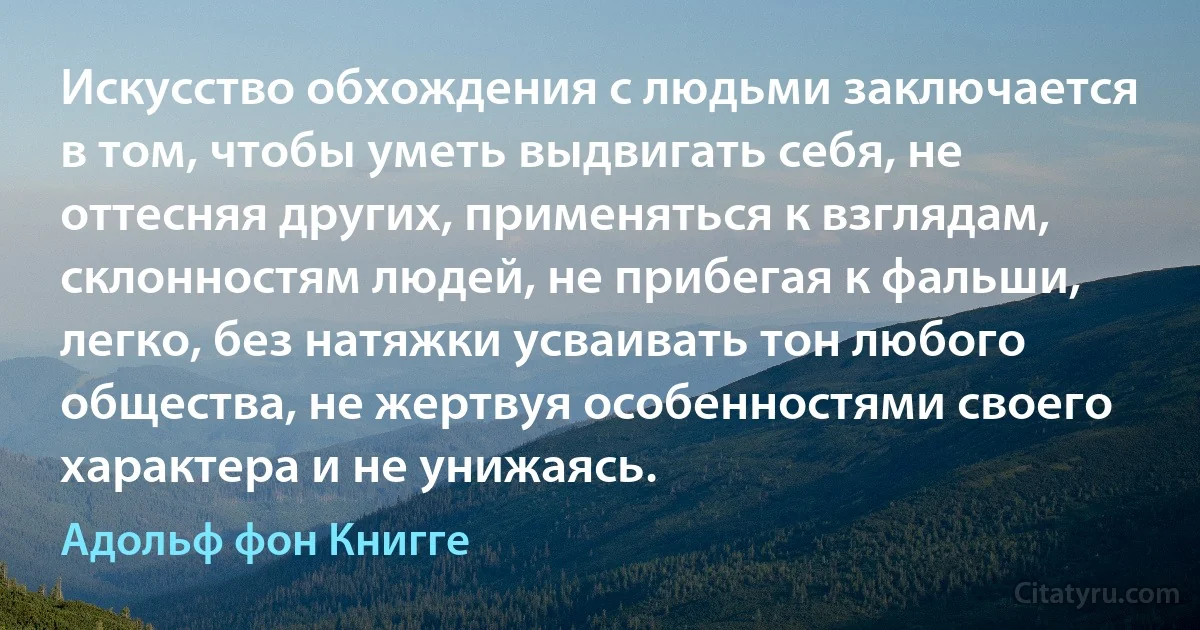 Искусство обхождения с людьми заключается в том, чтобы уметь выдвигать себя, не оттесняя других, применяться к взглядам, склонностям людей, не прибегая к фальши, легко, без натяжки усваивать тон любого общества, не жертвуя особенностями своего характера и не унижаясь. (Адольф фон Книгге)