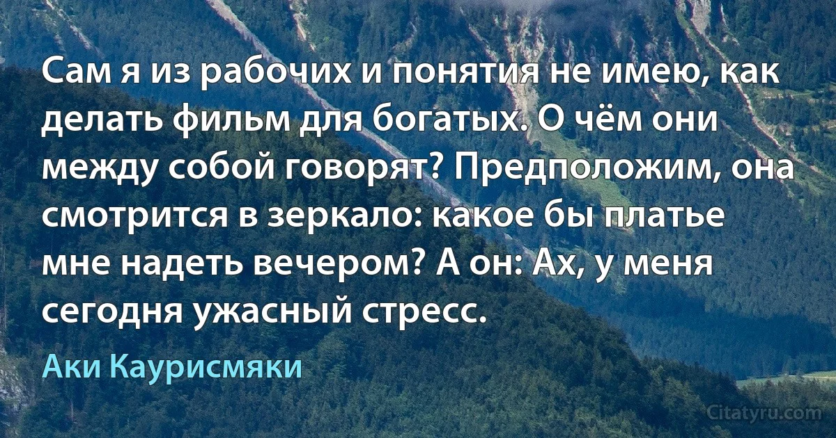 Сам я из рабочих и понятия не имею, как делать фильм для богатых. О чём они между собой говорят? Предположим, она смотрится в зеркало: какое бы платье мне надеть вечером? А он: Ах, у меня сегодня ужасный стресс. (Аки Каурисмяки)