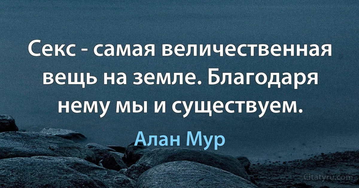 Секс - самая величественная вещь на земле. Благодаря нему мы и существуем. (Алан Мур)