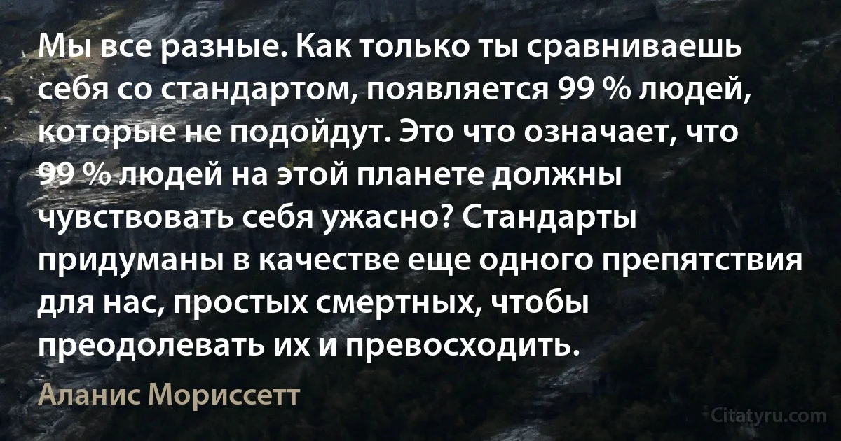 Мы все разные. Как только ты сравниваешь себя со стандартом, появляется 99 % людей, которые не подойдут. Это что означает, что 99 % людей на этой планете должны чувствовать себя ужасно? Стандарты придуманы в качестве еще одного препятствия для нас, простых смертных, чтобы преодолевать их и превосходить. (Аланис Мориссетт)