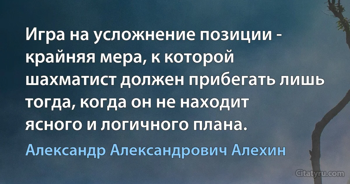 Игра на усложнение позиции - крайняя мера, к которой шахматист должен прибегать лишь тогда, когда он не находит ясного и логичного плана. (Александр Александрович Алехин)