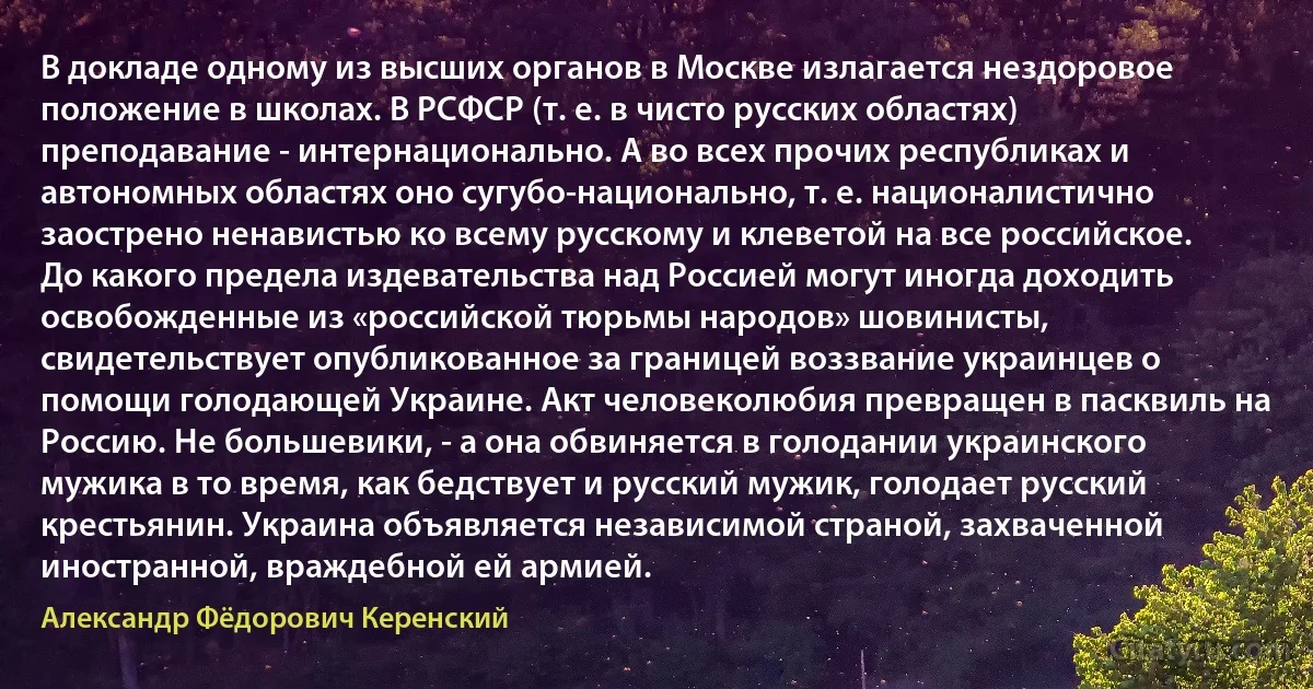 В докладе одному из высших органов в Москве излагается нездоровое положение в школах. В РСФСР (т. е. в чисто русских областях) преподавание - интернационально. А во всех прочих республиках и автономных областях оно сугубо-национально, т. е. националистично заострено ненавистью ко всему русскому и клеветой на все российское. До какого предела издевательства над Россией могут иногда доходить освобожденные из «российской тюрьмы народов» шовинисты, свидетельствует опубликованное за границей воззвание украинцев о помощи голодающей Украине. Акт человеколюбия превращен в пасквиль на Россию. Не большевики, - а она обвиняется в голодании украинского мужика в то время, как бедствует и русский мужик, голодает русский крестьянин. Украина объявляется независимой страной, захваченной иностранной, враждебной ей армией. (Александр Фёдорович Керенский)