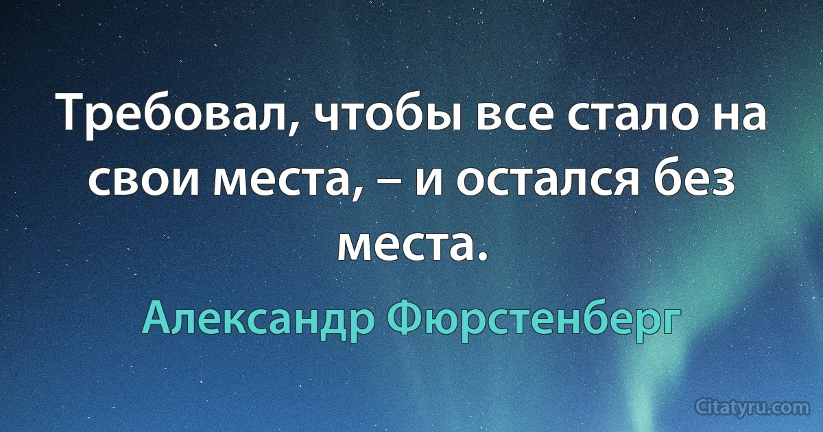 Требовал, чтобы все стало на свои места, – и остался без места. (Александр Фюрстенберг)