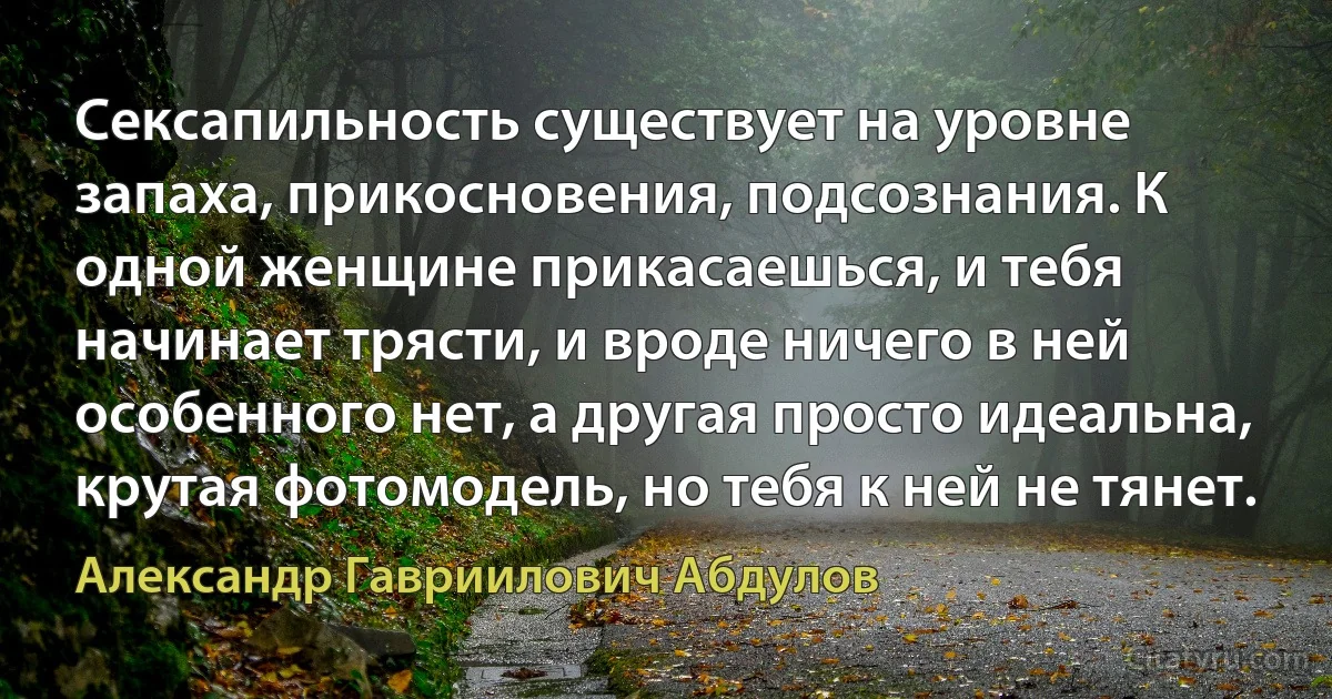 Сексапильность существует на уровне запаха, прикосновения, подсознания. К одной женщине прикасаешься, и тебя начинает трясти, и вроде ничего в ней особенного нет, а другая просто идеальна, крутая фотомодель, но тебя к ней не тянет. (Александр Гавриилович Абдулов)