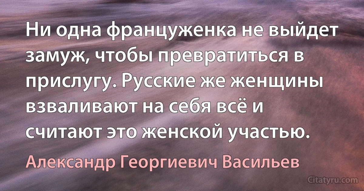 Ни одна француженка не выйдет замуж, чтобы превратиться в прислугу. Русские же женщины взваливают на себя всё и считают это женской участью. (Александр Георгиевич Васильев)