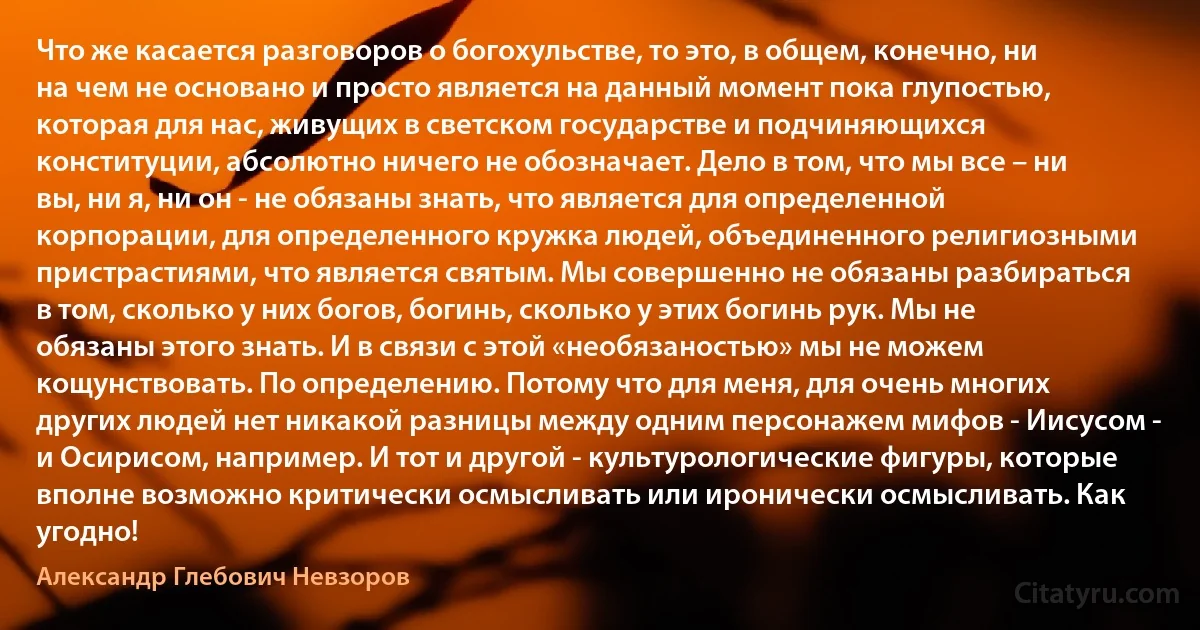 Что же касается разговоров о богохульстве, то это, в общем, конечно, ни на чем не основано и просто является на данный момент пока глупостью, которая для нас, живущих в светском государстве и подчиняющихся конституции, абсолютно ничего не обозначает. Дело в том, что мы все – ни вы, ни я, ни он - не обязаны знать, что является для определенной корпорации, для определенного кружка людей, объединенного религиозными пристрастиями, что является святым. Мы совершенно не обязаны разбираться в том, сколько у них богов, богинь, сколько у этих богинь рук. Мы не обязаны этого знать. И в связи с этой «необязаностью» мы не можем кощунствовать. По определению. Потому что для меня, для очень многих других людей нет никакой разницы между одним персонажем мифов - Иисусом - и Осирисом, например. И тот и другой - культурологические фигуры, которые вполне возможно критически осмысливать или иронически осмысливать. Как угодно! (Александр Глебович Невзоров)