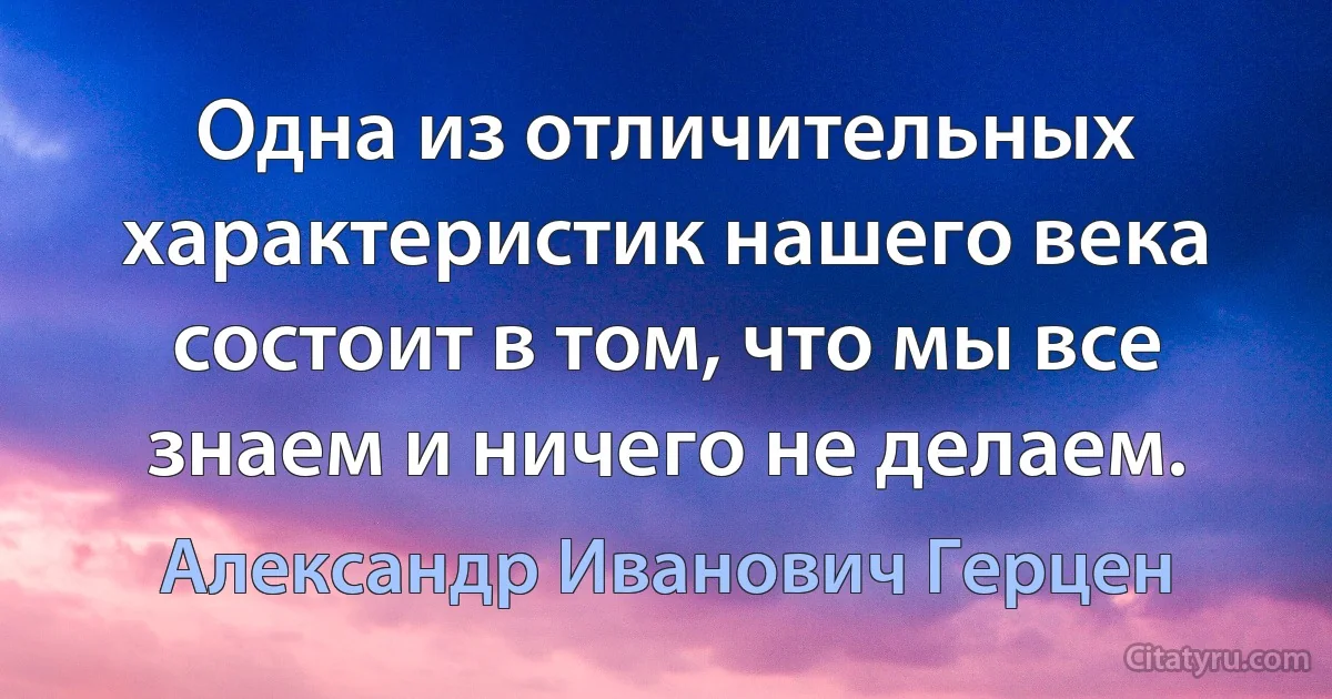 Одна из отличительных характеристик нашего века состоит в том, что мы все знаем и ничего не делаем. (Александр Иванович Герцен)