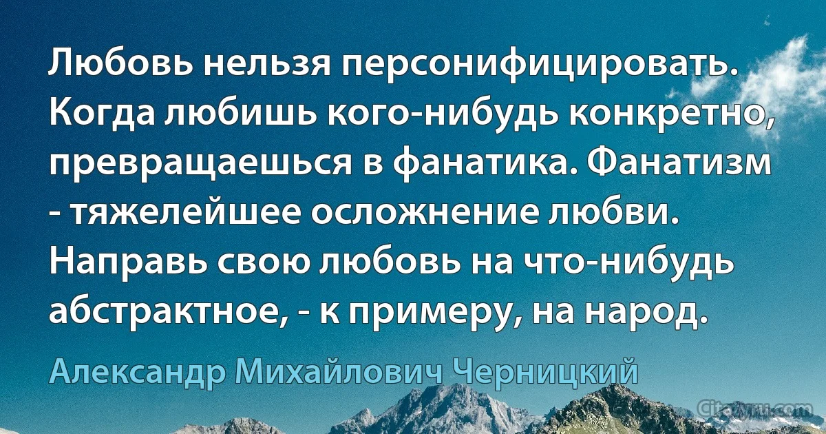 Любовь нельзя персонифицировать. Когда любишь кого-нибудь конкретно, превращаешься в фанатика. Фанатизм - тяжелейшее осложнение любви. Направь свою любовь на что-нибудь абстрактное, - к примеру, на народ. (Александр Михайлович Черницкий)