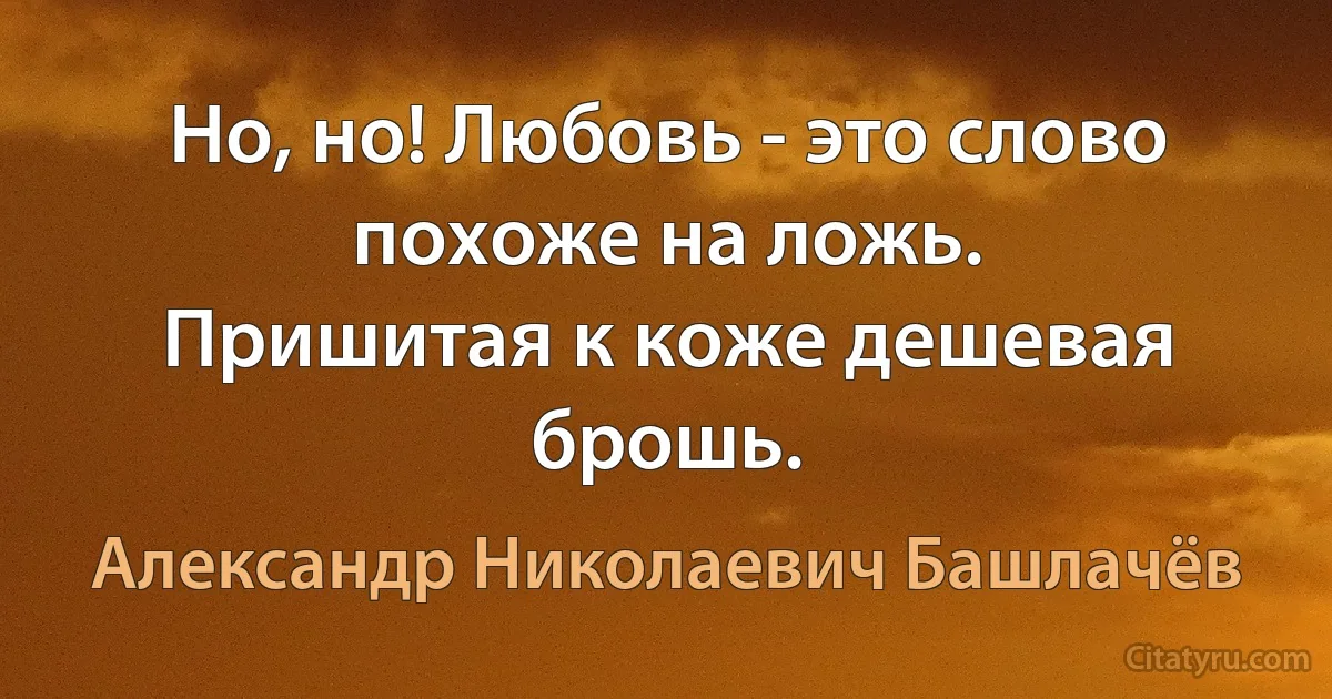 Но, но! Любовь - это слово похоже на ложь.
Пришитая к коже дешевая брошь. (Александр Николаевич Башлачёв)