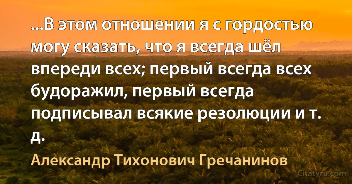 ...В этом отношении я с гордостью могу сказать, что я всегда шёл впереди всех; первый всегда всех будоражил, первый всегда подписывал всякие резолюции и т. д. (Александр Тихонович Гречанинов)