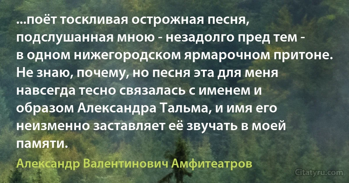 ...поёт тоскливая острожная песня, подслушанная мною - незадолго пред тем - в одном нижегородском ярмарочном притоне. Не знаю, почему, но песня эта для меня навсегда тесно связалась с именем и образом Александра Тальма, и имя его неизменно заставляет её звучать в моей памяти. (Александр Валентинович Амфитеатров)