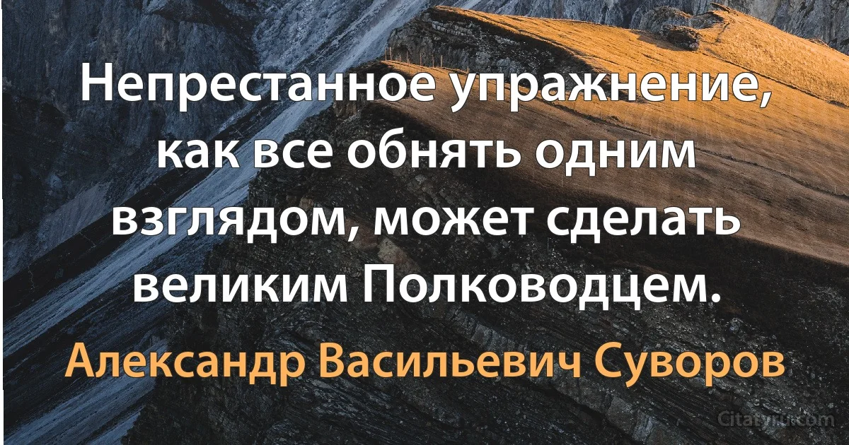 Непрестанное упражнение, как все обнять одним взглядом, может сделать великим Полководцем. (Александр Васильевич Суворов)