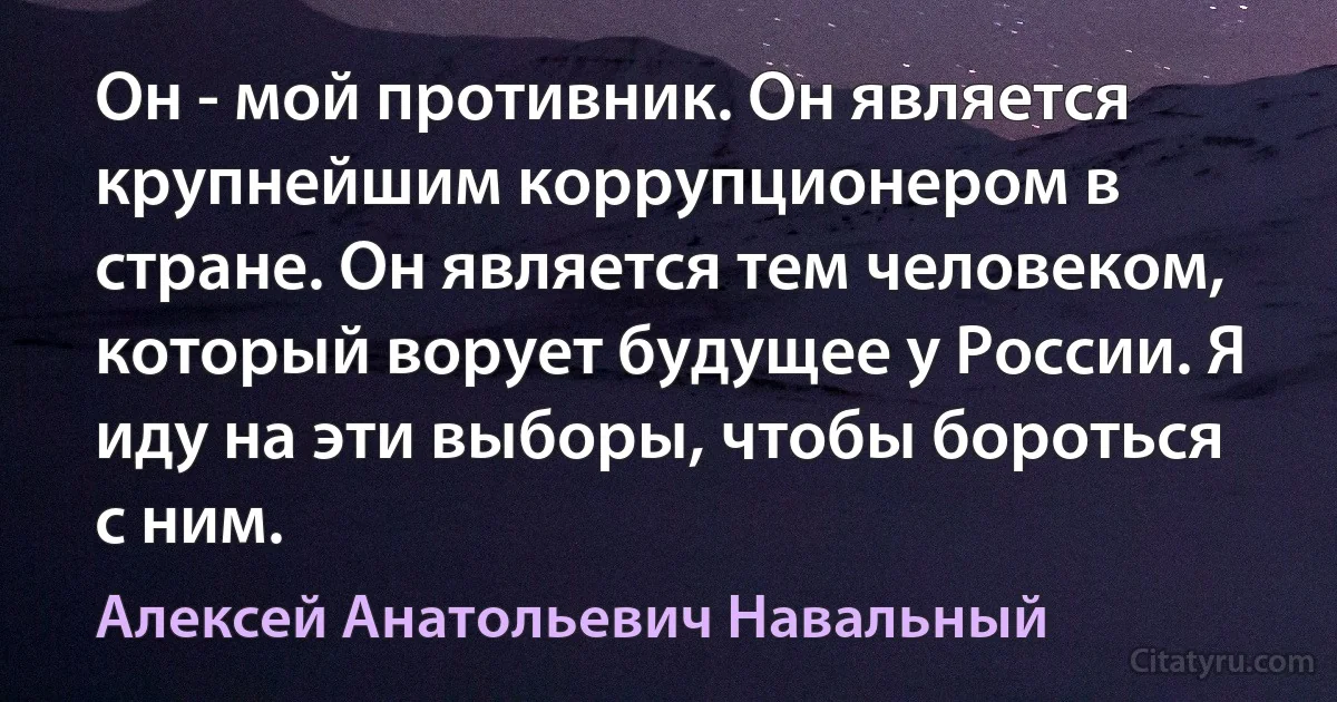 Он - мой противник. Он является крупнейшим коррупционером в стране. Он является тем человеком, который ворует будущее у России. Я иду на эти выборы, чтобы бороться с ним. (Алексей Анатольевич Навальный)