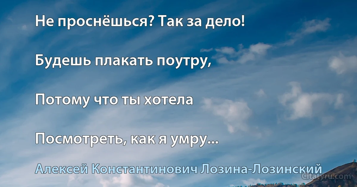 Не проснёшься? Так за дело!

Будешь плакать поутру,

Потому что ты хотела

Посмотреть, как я умру... (Алексей Константинович Лозина-Лозинский)