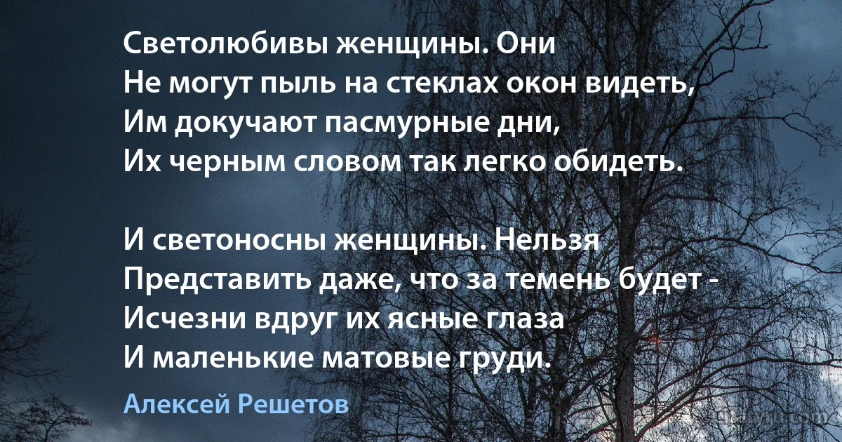 Светолюбивы женщины. Они
Не могут пыль на стеклах окон видеть,
Им докучают пасмурные дни,
Их черным словом так легко обидеть.

И светоносны женщины. Нельзя
Представить даже, что за темень будет -
Исчезни вдруг их ясные глаза
И маленькие матовые груди. (Алексей Решетов)