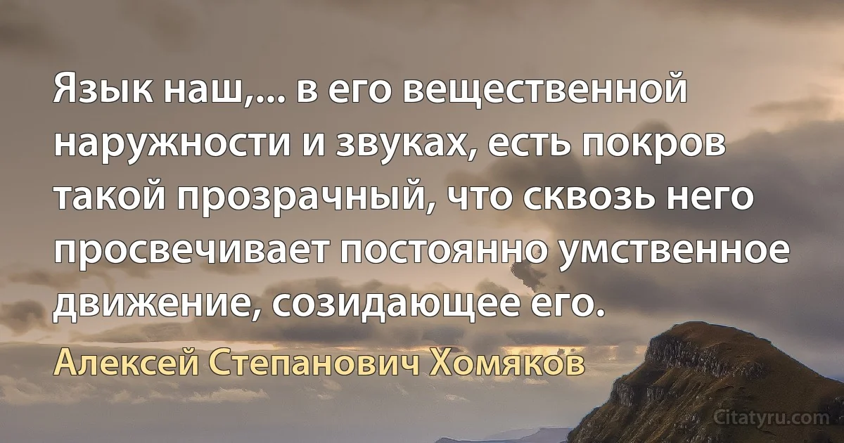 Язык наш,... в его вещественной наружности и звуках, есть покров такой прозрачный, что сквозь него просвечивает постоянно умственное движение, созидающее его. (Алексей Степанович Хомяков)