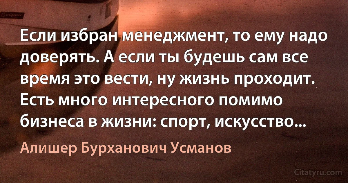 Если избран менеджмент, то ему надо доверять. А если ты будешь сам все время это вести, ну жизнь проходит. Есть много интересного помимо бизнеса в жизни: спорт, искусство... (Алишер Бурханович Усманов)