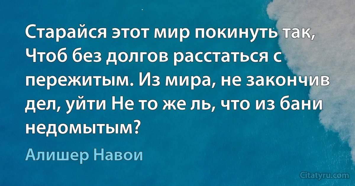 Старайся этот мир покинуть так, Чтоб без долгов расстаться с пережитым. Из мира, не закончив дел, уйти Не то же ль, что из бани недомытым? (Алишер Навои)