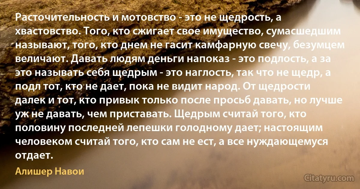 Расточительность и мотовство - это не щедрость, а хвастовство. Того, кто сжигает свое имущество, сумасшедшим называют, того, кто днем не гасит камфарную свечу, безумцем величают. Давать людям деньги напоказ - это подлость, а за это называть себя щедрым - это наглость, так что не щедр, а подл тот, кто не дает, пока не видит народ. От щедрости далек и тот, кто привык только после просьб давать, но лучше уж не давать, чем приставать. Щедрым считай того, кто половину последней лепешки голодному дает; настоящим человеком считай того, кто сам не ест, а все нуждающемуся отдает. (Алишер Навои)