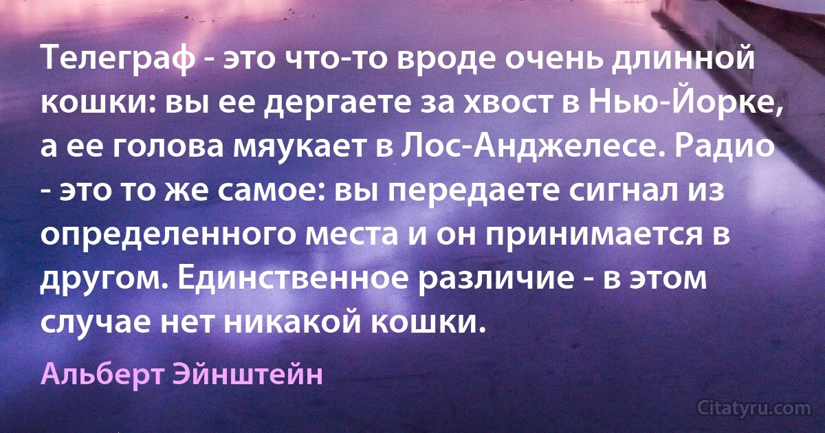 Телеграф - это что-то вроде очень длинной кошки: вы ее дергаете за хвост в Нью-Йорке, а ее голова мяукает в Лос-Анджелесе. Радио - это то же самое: вы передаете сигнал из определенного места и он принимается в другом. Единственное различие - в этом случае нет никакой кошки. (Альберт Эйнштейн)