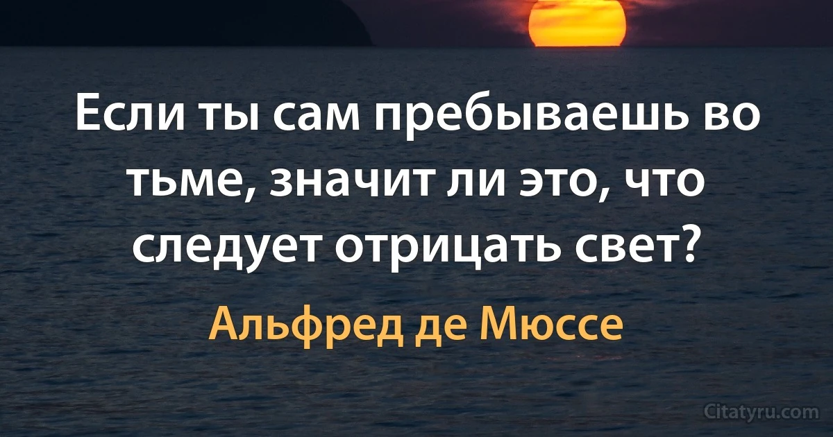 Если ты сам пребываешь во тьме, значит ли это, что следует отрицать свет? (Альфред де Мюссе)