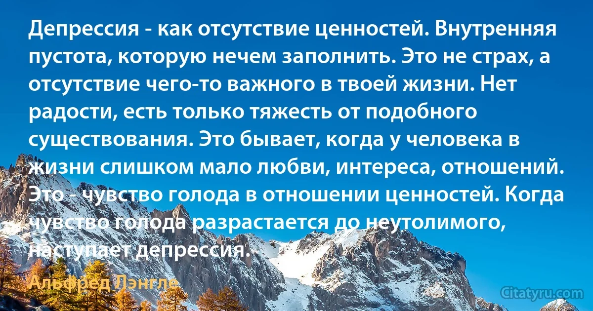 Депрессия - как отсутствие ценностей. Внутренняя пустота, которую нечем заполнить. Это не страх, а отсутствие чего-то важного в твоей жизни. Нет радости, есть только тяжесть от подобного существования. Это бывает, когда у человека в жизни слишком мало любви, интереса, отношений. Это - чувство голода в отношении ценностей. Когда чувство голода разрастается до неутолимого, наступает депрессия. (Альфред Лэнгле)