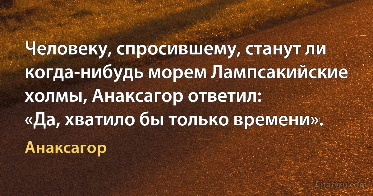 Человеку, спросившему, станут ли когда-нибудь морем Лампсакийские холмы, Анаксагор ответил:
«Да, хватило бы только времени». (Анаксагор)