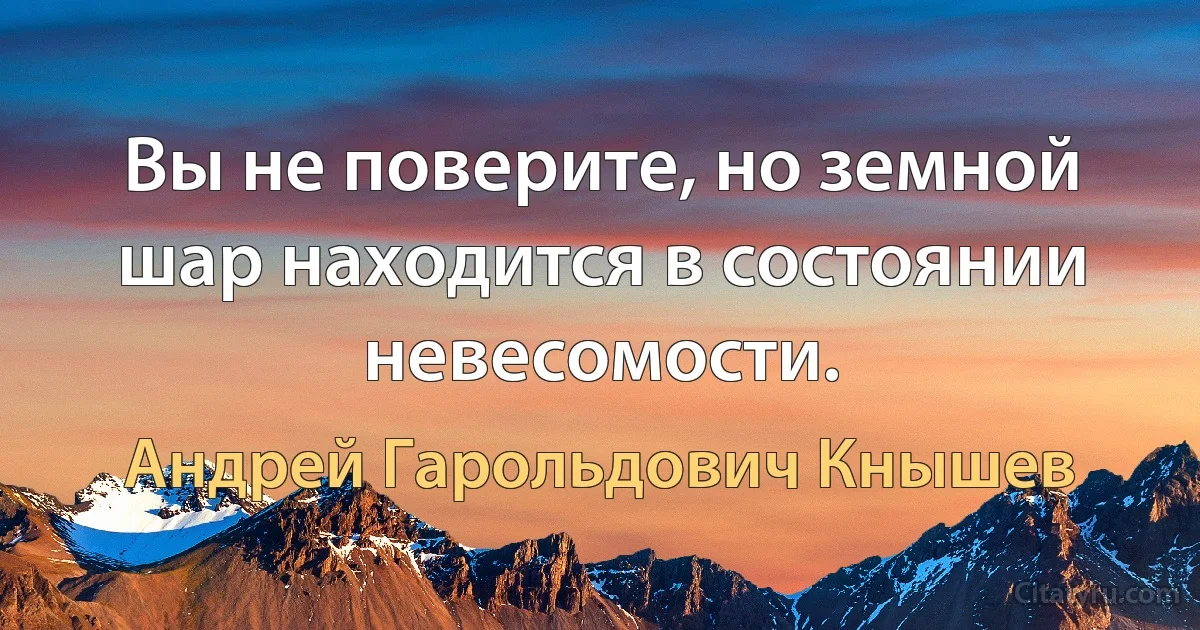 Вы не поверите, но земной шар находится в состоянии невесомости. (Андрей Гарольдович Кнышев)