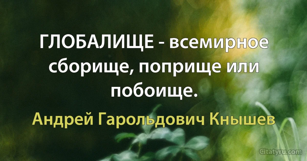 ГЛОБАЛИЩЕ - всемирное сборище, поприще или побоище. (Андрей Гарольдович Кнышев)