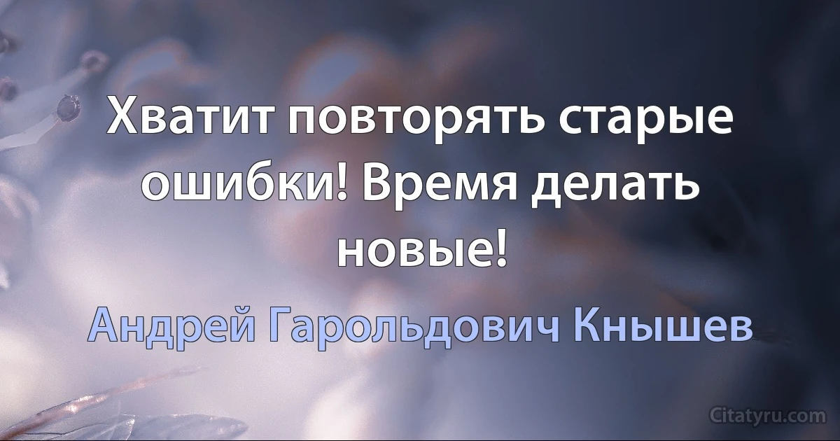 Хватит повторять старые ошибки! Время делать новые! (Андрей Гарольдович Кнышев)