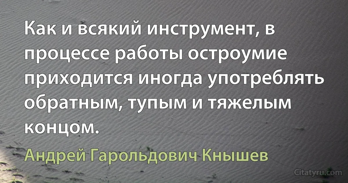 Как и всякий инструмент, в процессе работы остроумие приходится иногда употреблять обратным, тупым и тяжелым концом. (Андрей Гарольдович Кнышев)