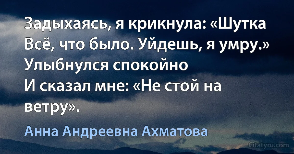 Задыхаясь, я крикнула: «Шутка
Всё, что было. Уйдешь, я умру.»
Улыбнулся спокойно 
И сказал мне: «Не стой на ветру». (Анна Андреевна Ахматова)